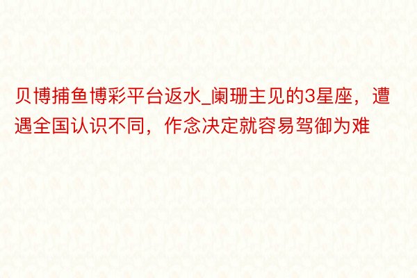 贝博捕鱼博彩平台返水_阑珊主见的3星座，遭遇全国认识不同，作念决定就容易驾御为难